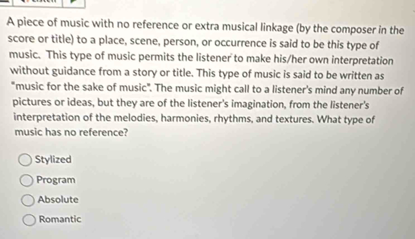 A piece of music with no reference or extra musical linkage (by the composer in the
score or title) to a place, scene, person, or occurrence is said to be this type of
music. This type of music permits the listener to make his/her own interpretation
without guidance from a story or title. This type of music is said to be written as
"music for the sake of music". The music might call to a listener's mind any number of
pictures or ideas, but they are of the listener's imagination, from the listener's
interpretation of the melodies, harmonies, rhythms, and textures. What type of
music has no reference?
Stylized
Program
Absolute
Romantic