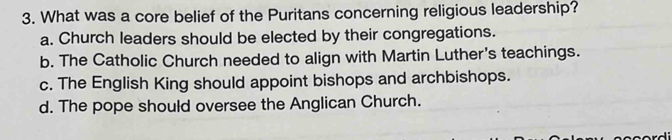 What was a core belief of the Puritans concerning religious leadership?
a. Church leaders should be elected by their congregations.
b. The Catholic Church needed to align with Martin Luther's teachings.
c. The English King should appoint bishops and archbishops.
d. The pope should oversee the Anglican Church.