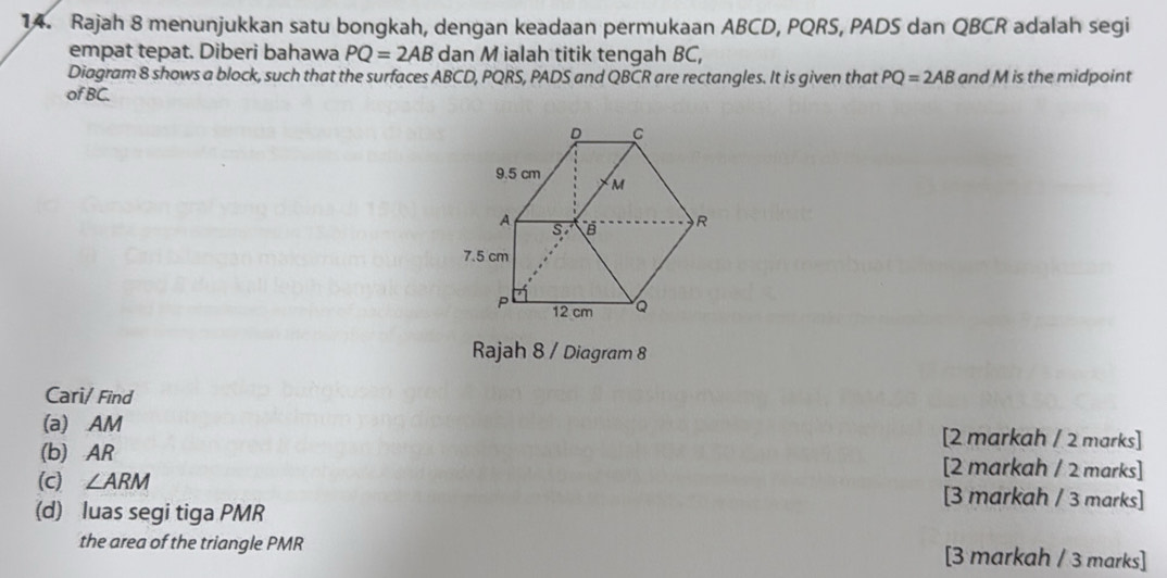 Rajah 8 menunjukkan satu bongkah, dengan keadaan permukaan ABCD, PQRS, PADS dan QBCR adalah segi 
empat tepat. Diberi bahawa PQ=2AB dan M ialah titik tengah BC, 
Diagram 8 shows a block, such that the surfaces ABCD, PQRS, PADS and QBCR are rectangles. It is given that PQ=2AB
of BC. and M is the midpoint 
Rajah 8 / Diagram 8 
Cari/ Find 
(a) AM [2 markah / 2 marks] 
(b) AR [2 markah / 2 marks] 
(c) ∠ ARM [3 markah / 3 marks] 
(d) luas segi tiga PMR
the area of the triangle PMR [3 markah / 3 marks]