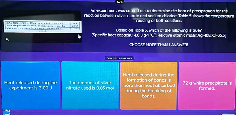 12/16 
An experiment was carried out to determine the heat of precipitation for the 
reaction between silver nitrate and sodium chloride. Table 5 shows the temperature 
Initial temperature for 50cm^3 silver nitrate 1 mol dm 30°C reading of both solutions. 
Initial temperature for 50 cm³ sodium chloride 1 mol dm 30°C
Maximum temperature for mixture of both solutions 35°C Based on Table 5, which of the following is true? 
Table 5 
[Specific heat capacity: 4.0 Jg-1°C^(-1); Relative atomic mass: Ag=108; Cl=35.5]
CHOOSE MORE THAN 1 ANSWER! 
Select all correct options 
Heat released during the 
formation of bonds is 
Heat released during the The amount of silver more than heat absorbed 7.2 g white precipitate is 
experiment is 2100 J nitrate used is 0.05 mol during the breaking of formed. 
bonds.