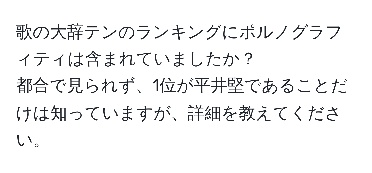 歌の大辞テンのランキングにポルノグラフィティは含まれていましたか？  
都合で見られず、1位が平井堅であることだけは知っていますが、詳細を教えてください。