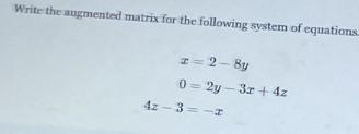 Write the augmented matrix for the following system of equations.
x=2-8y
0=2y-3x+4z
4z-3=-x