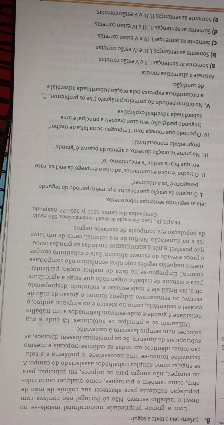 (Ufam) Leia o texto a seguir:
Com a grande propriedade monocultural instala-se no
Brasil o trabalho escravo. Não só Portugal não contava com
população suficiente para abastecer sua colônia de mão de
obra, como também o português, como qualquer outro colo-
no europeu, não emigra para os trópicos, em princípio, para
se engajar como simples trabalhador assalariado do campo. A
escravidão tornou-se uma necessidade: o problema e a solu-
ção foram idênticos em todas as colônias tropicais e mesmo
subtropicais da América. Se os problemas fossem diversos, as
soluções nem sempre levariam à escravidão.
Utilizaram-se a princípio os autóctones. Lá onde a sua
densidade é grande e onde estavam habituados a um trabalho
estável e sedentário, como no México e no altiplano andino, o
escravo ou semiescravo indígena formou o grosso da mão de
obra. No Brasil ele é mais escasso e, sobretudo, despreparado
para o sistema de trabalho organizado que exige a agricultura
colonial. Empregou-se na falta de melhor opção, particular-
mente naquelas regiões cujo nível econômico não comportava
o preço elevado do escravo africano. Este o substituirá sempre
que possível, e nós o encontramos em todas as grandes lavou-
ras e na mineração. No fim da era colonial, cerca de um terço
da população era composta de escravos negros.
PRADO JR., Caio. Formação do Brasil contemporâneo. São Paulo:
Companhia das Letras, 2011. p. 126-127. Adaptado.
Leia as seguintes sentenças sobre o texto:
I. O sujeito da oração que constitui o primeiro período do segundo
parágrafo é "os autóctones".
II. O trecho "e nós o encontramos" admite o emprego da ênclise, caso
em que ficaria assim: “e encontramo-lo”.
III. Na primeira oração do texto, o agente da passiva é "grande
propriedade monocultural".
IV. O período que começa com "Empregou-se na falta de melhor”
(segundo parágrafo) tem duas orações: a principal e uma
subordinada adverbial explicativa.
V. No último período do primeiro parágrafo (“Se os problemas....”) ,
a circunstância expressa pela oração subordinada adverbial é
de condição.
Assinale a alternativa correta:
a) Somente as sentenças I, II e V estão corretas.
b) Somente as sentenças I, III e IV estão corretas.
c) Somente as sentenças I, IV e V estão corretas.
d) Somente as sentenças II, III e IV estão corretas.
e) Somente as sentenças II, III e V estão corretas.