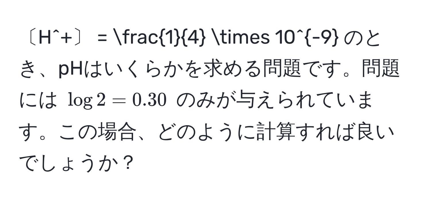 〔H^(+〕 = frac1)4 * 10^(-9) のとき、pHはいくらかを求める問題です。問題には $log 2 = 0.30$ のみが与えられています。この場合、どのように計算すれば良いでしょうか？