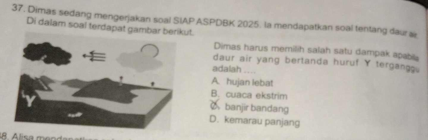 Dimas sedang mengerjakan soal SIAPASPDBK 2025. la mendapatkan soal tentang daur ar
Di dalam soal terdapat gambar berikut.
Dimas harus memilih salah satu dampak apabila
daur air yang bertanda huruf tergangg .
adalah ....
A. hujan lebat
B. cuaca ekstrim
Cbanjir bandang
D. kemarau panjang
8. Alisa mendar