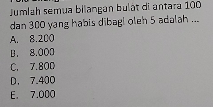 Jumlah semua bilangan bulat di antara 100
dan 300 yang habis dibagi oleh 5 adalah ...
A. 8.200
B. 8.000
C. 7.800
D. 7.400
E. 7.000