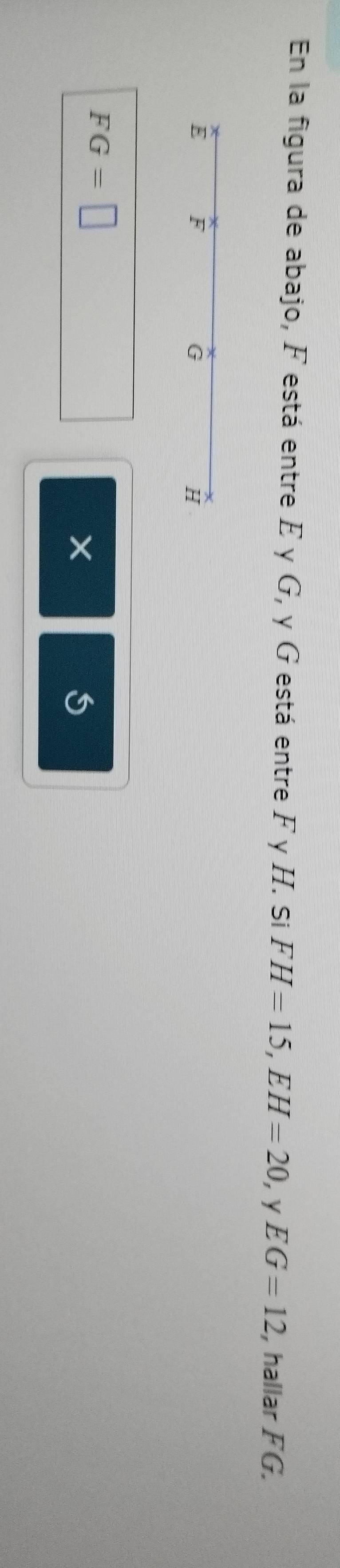 En la figura de abajo, F está entre E γ G, y G está entre F y H. Si FH=15, EH=20 ， y EG=12 , hallar FG.
E F
G
H
FG=□