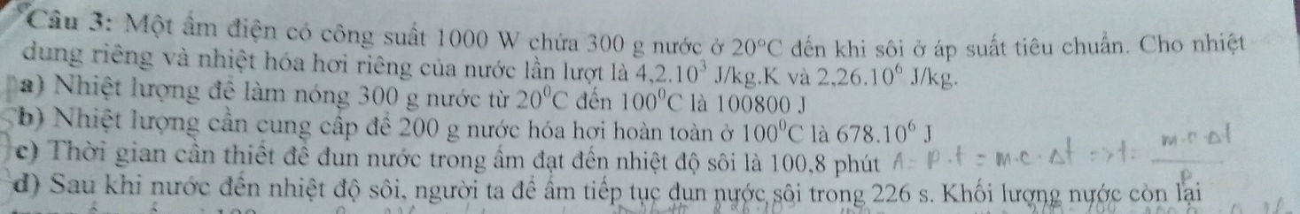 Cầu 3: Một âm điện có công suất 1000 W chứa 300 g nước ở 20°C đến khi sôi ở áp suất tiêu chuẩn. Cho nhiệt 
dung riêng và nhiệt hóa hơi riêng của nước lần lượt là 4, 2.10^3 J/kg. K và 2,26.10^6 J/kg. 
a) Nhiệt lượng đệ làm nóng 300 g nước từ 20°C đến 100°C là 100800 J 
(b) Nhiệt lượng cần cung cấp để 200 g nước hóa hợi hoàn toàn ở 100°C là 678.10^6J
c) Thời gian cần thiết để đun nước trong ẩm đạt đến nhiệt độ sôi là 100, 8 phút 
d) Sau khi nước đến nhiệt độ sôi, người ta để ấm tiếp tục dun nước sôi trong 226 s. Khối lượng nước còn lại