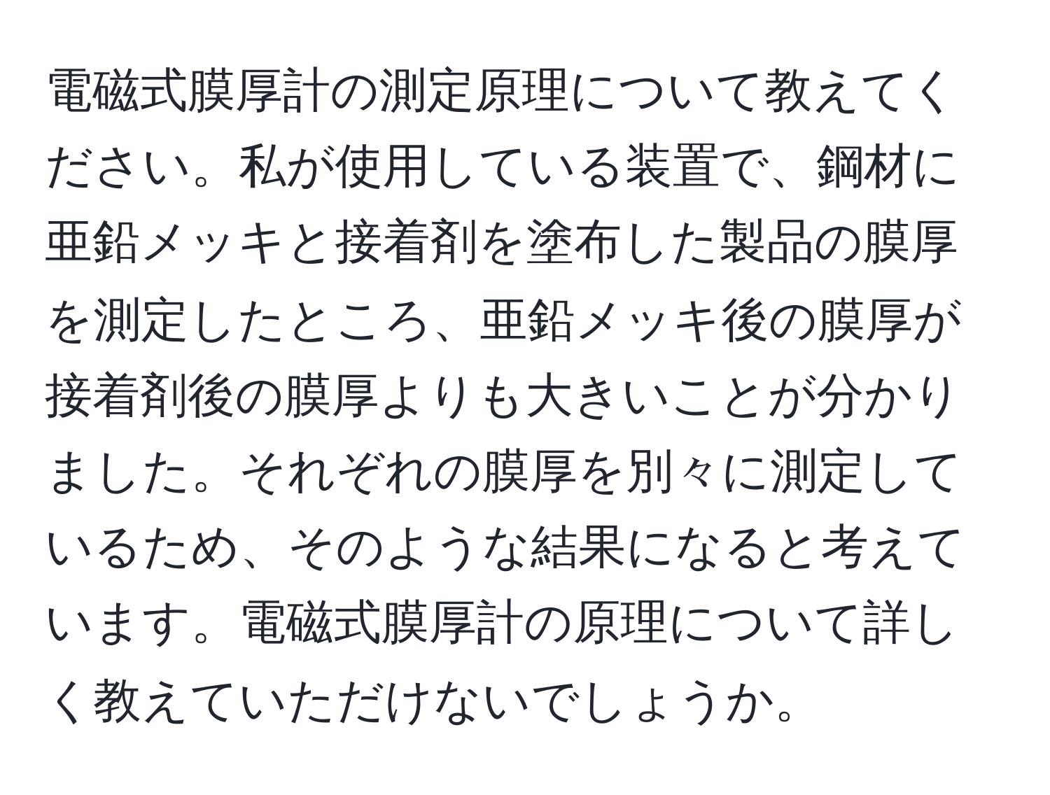 電磁式膜厚計の測定原理について教えてください。私が使用している装置で、鋼材に亜鉛メッキと接着剤を塗布した製品の膜厚を測定したところ、亜鉛メッキ後の膜厚が接着剤後の膜厚よりも大きいことが分かりました。それぞれの膜厚を別々に測定しているため、そのような結果になると考えています。電磁式膜厚計の原理について詳しく教えていただけないでしょうか。