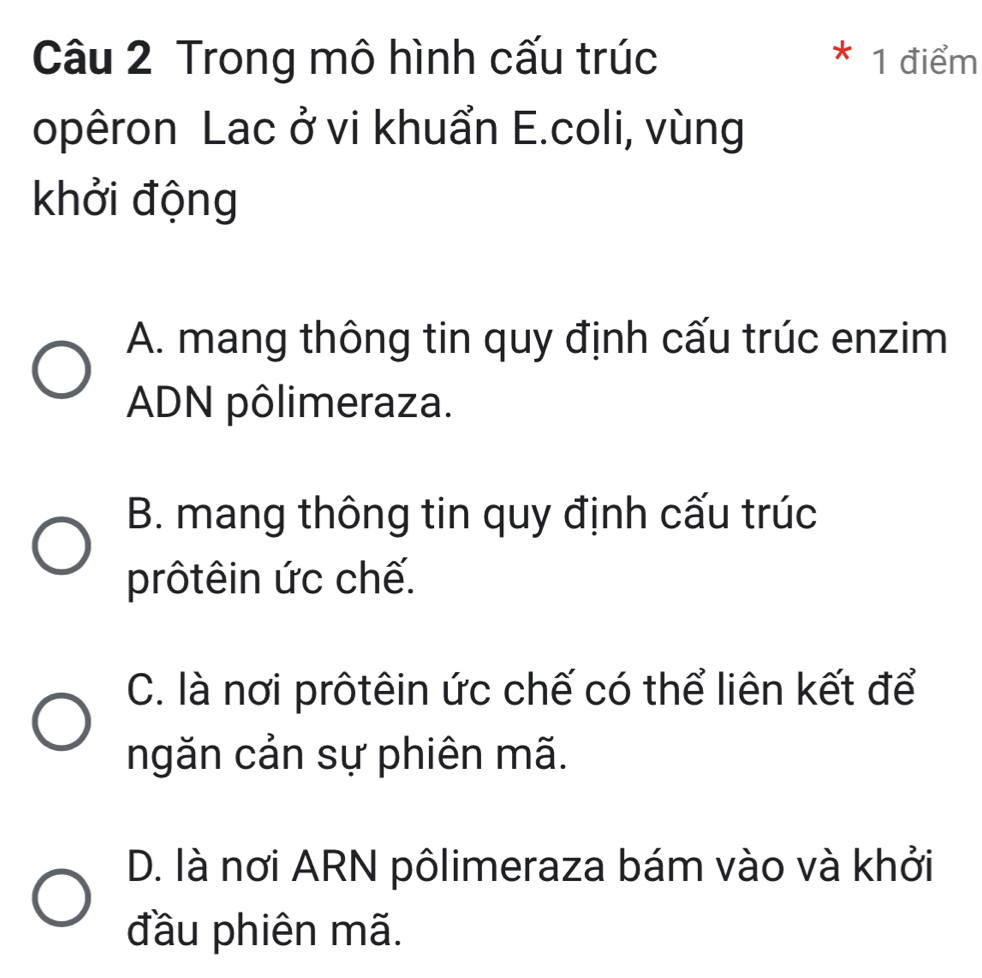 Trong mô hình cấu trúc 1 điểm
*
opêron Lac ở vi khuẩn E.coli, vùng
khởi động
A. mang thông tin quy định cấu trúc enzim
ADN pôlimeraza.
B. mang thông tin quy định cấu trúc
prôtêin ức chế.
C. là nơi prôtêin ức chế có thể liên kết để
ngăn cản sự phiên mã.
D. là nơi ARN pôlimeraza bám vào và khởi
đầu phiên mã.