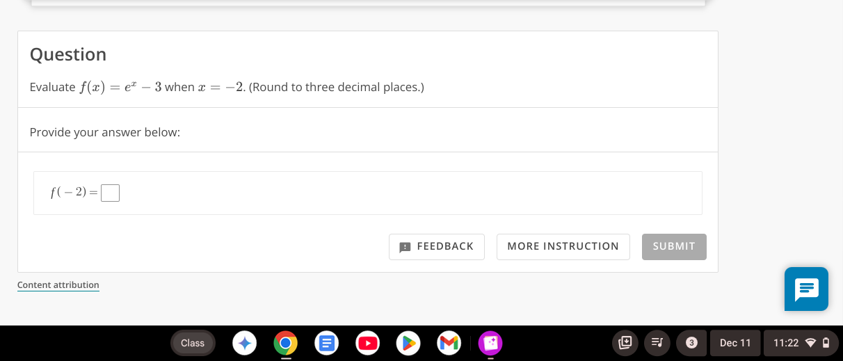 Question 
Evaluate f(x)=e^x-3 when x=-2. (Round to three decimal places.) 
Provide your answer below:
f(-2)=□
FEEDBACK MORE INSTRUCTION SUBMIT 
Content attribution 
Class Dec 11 11:22