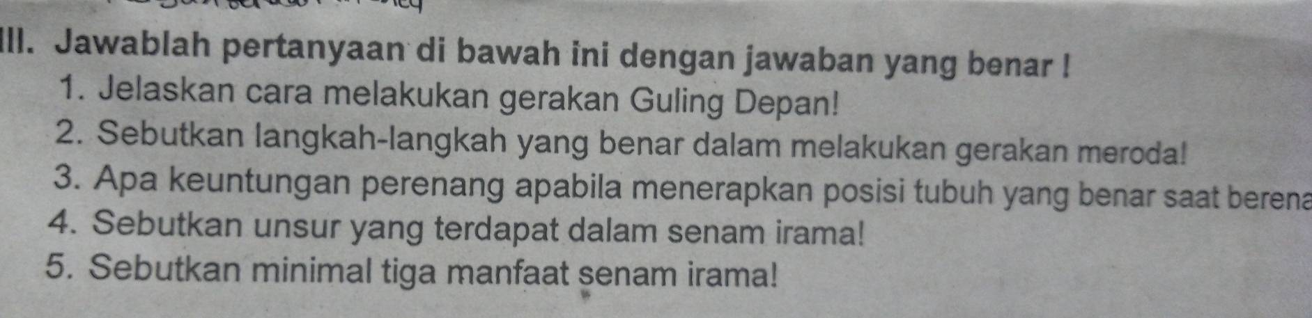 ill. Jawablah pertanyaan di bawah ini dengan jawaban yang benar ! 
1. Jelaskan cara melakukan gerakan Guling Depan! 
2. Sebutkan langkah-langkah yang benar dalam melakukan gerakan meroda! 
3. Apa keuntungan perenang apabila menerapkan posisi tubuh yang benar saat berena 
4. Sebutkan unsur yang terdapat dalam senam irama! 
5. Sebutkan minimal tiga manfaat senam irama!