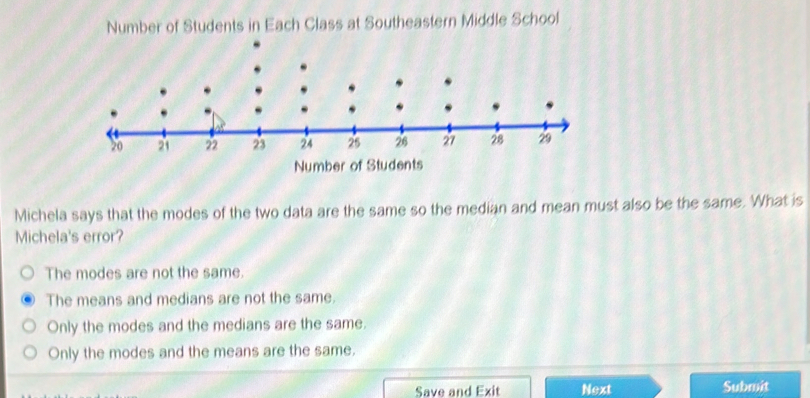 Number of Students in Each Class at Southeastern Middle School
Number of Students
Michela says that the modes of the two data are the same so the median and mean must also be the same. What is
Michela's error?
The modes are not the same.
The means and medians are not the same.
Only the modes and the medians are the same.
Only the modes and the means are the same.
Save and Exit Next Submit