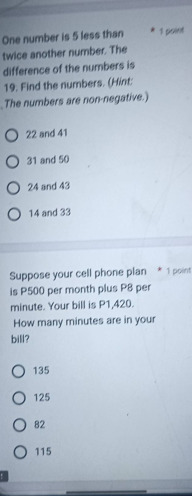 One number is 5 less than 1 point
twice another number. The
difference of the numbers is
19. Find the numbers. (Hint:
The numbers are non-negative.)
22 and 41
31 and 50
24 and 43
14 and 33
Suppose your cell phone plan * 1 point
is P500 per month plus P8 per
minute. Your bill is P1,420.
How many minutes are in your
bill?
135
125
82
115