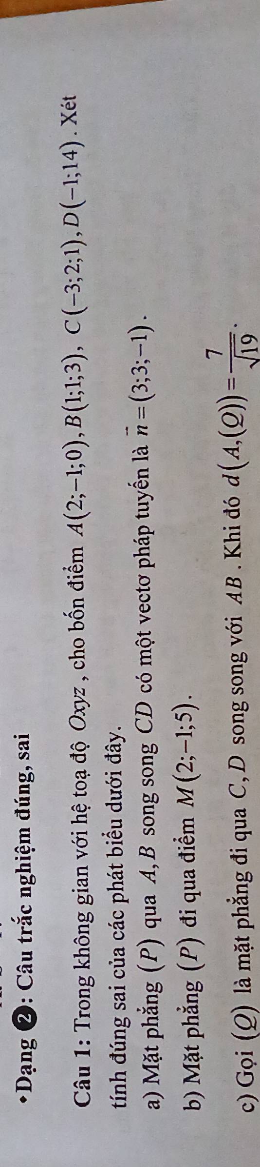 Dạng 2: Câu trắc nghiệm đúng, sai 
Câu 1: Trong không gian với hệ toạ độ Oxyz , cho bốn điểm A(2;-1;0), B(1;1;3), C(-3;2;1), D(-1;14). Xét 
tính đúng sai của các phát biểu dưới đây. 
a) Mặt phẳng (P) qua A, B song song CD có một vectơ pháp tuyến là vector n=(3;3;-1). 
b) Mặt phẳng (P) đi qua điểm M(2;-1;5). 
c) Gọi (Q) là mặt phẳng đi qua C, D song song với AB. Khi đó d (A,(Q))= 7/sqrt(19) .