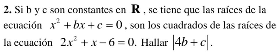 Si b y c son constantes en R , se tiene que las raíces de la 
ecuación x^2+bx+c=0 , son los cuadrados de las raíces de 
la ecuación 2x^2+x-6=0. Hallar |4b+c|.