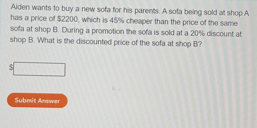 Aiden wants to buy a new sofa for his parents. A sofa being sold at shop A 
has a price of $2200, which is 45% cheaper than the price of the same 
sofa at shop B. During a promotion the sofa is sold at a 20% discount at 
shop B. What is the discounted price of the sofa at shop B?
$
Submit Answer