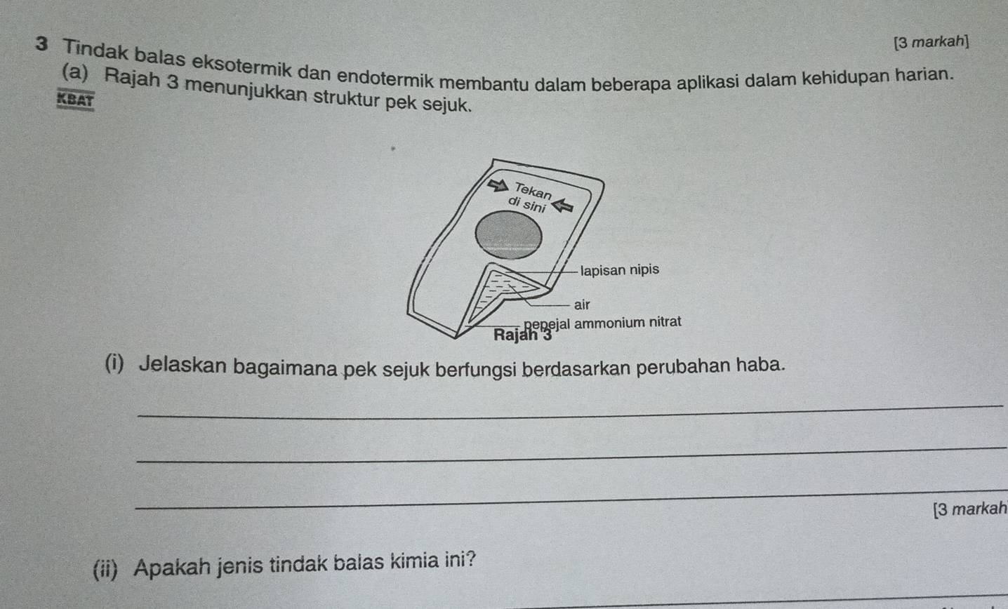 [3 markah] 
3 Tindak balas eksotermik dan endotermik membantu dalam beberapa aplikasi dalam kehidupan harian. 
(a) Rajah 3 menunjukkan struktur pek sejuk. 
KBAT 
(i) Jelaskan bagaimana pek sejuk berfungsi berdasarkan perubahan haba. 
_ 
_ 
_ 
[3 markah 
(ii) Apakah jenis tindak balas kimia ini?