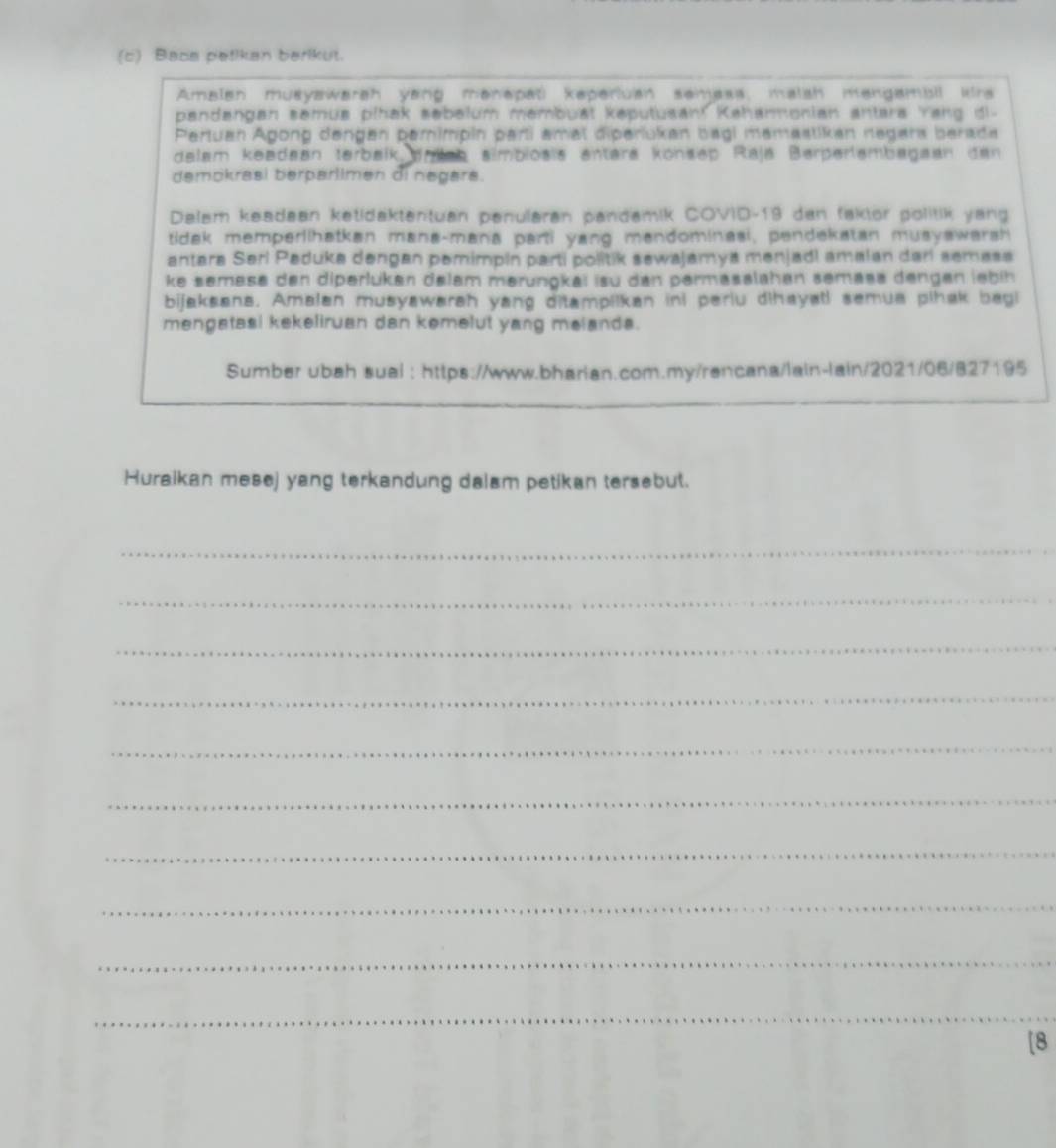 Baca patikan berikut. 
Amalan musyawarah yang manapati keperluan semass, malsh mengambil krs 
pandangan semua pihak sebelum membuat kəputusan! Kahanmonian antara 'rang di- 
Pertuan Agong dengen pamimpin parti amal diperiukan bagi mamastikan negars berada 
dalam keadaan terbaik anleb almbioëis entara könsep Raja Berperlembagaan den 
demokrasi berparlimen di negars. 
Delam keadaan ketidaktentuan penularan pandamik COVID-19 dan faktor politik yang 
tidak memperiihatkan mana-mana parti yang mandominasi, pendekatan musyawarsh 
antara Seri Peduka dengan pemimpin parti politik sewajamya menjadi amalan darí semasa 
ke semase den diperlukan delam mərungkai isu dan permasalahan semasa dengan lebih 
bijaksana. Amalan musyawarah yang ditampilkan ini periu dihayatl semua pihak begi 
mengatasi kekeliruan dan kemelut yang melanda. 
Sumber ubah sual : https://www.bharian.com.my/rencana/lain-lain/2021/06/827195 
Huraikan mesej yang terkandung dalam petikan tersebut. 
_ 
_ 
_ 
_ 
_ 
_ 
_ 
_ 
_ 
_ 
[8