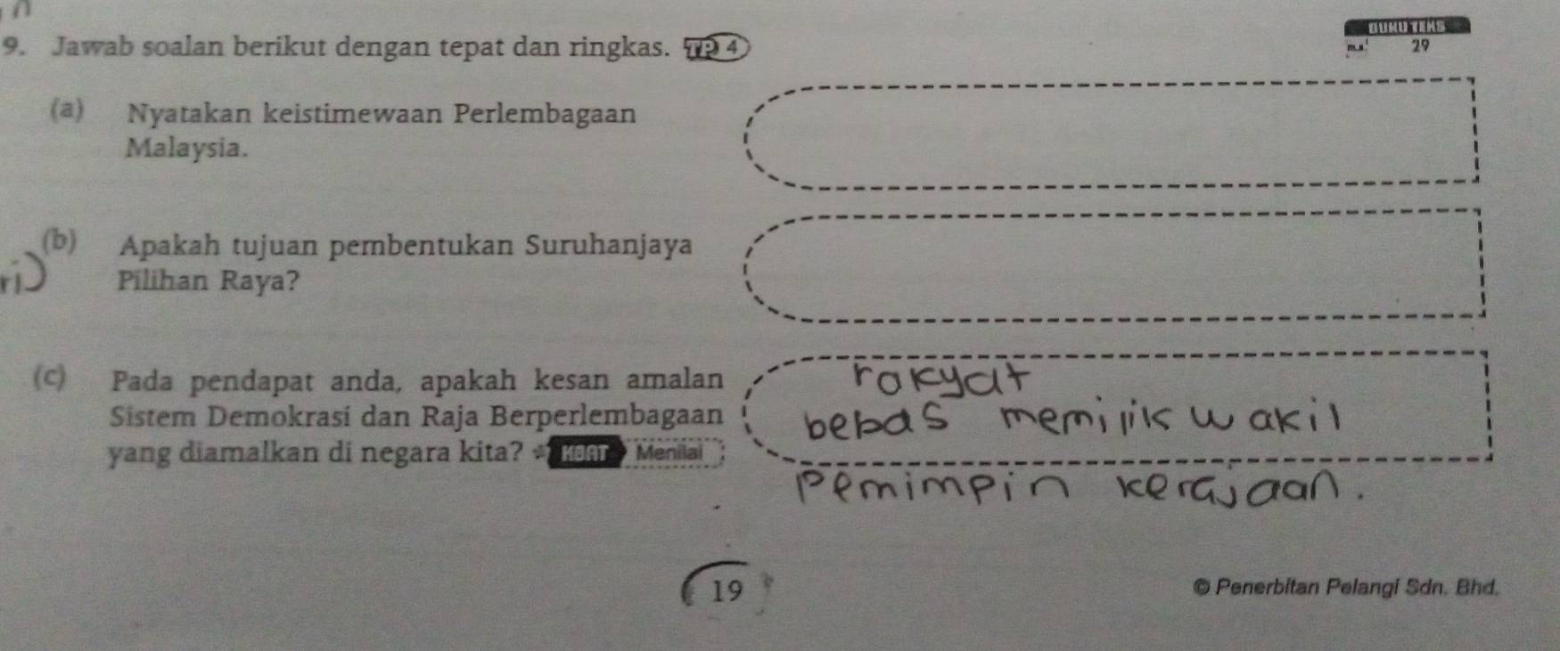 Buru tens 
9. Jawab soalan berikut dengan tepat dan ringkas. 4 - 29
(a) Nyatakan keistimewaan Perlembagaan 
Malaysia. 
(b) Apakah tujuan pembentukan Suruhanjaya 
Pilihan Raya? 
(c) Pada pendapat anda, apakah kesan amalan 
Sistem Demokrasi dan Raja Berperlembagaan 
yang diamalkan di negara kita? Menilai 
19 
© Penerbitan Pelangi Sdn. Bhd.