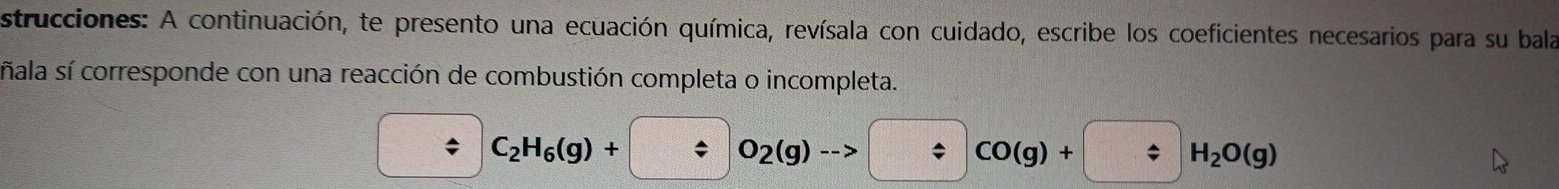 strucciones: A continuación, te presento una ecuación química, revísala con cuidado, escribe los coeficientes necesarios para su bala 
ñala sí corresponde con una reacción de combustión completa o incompleta. 
; C_2H_6(g)+ O_2(g) CO(g)+ H_2O(g)
*