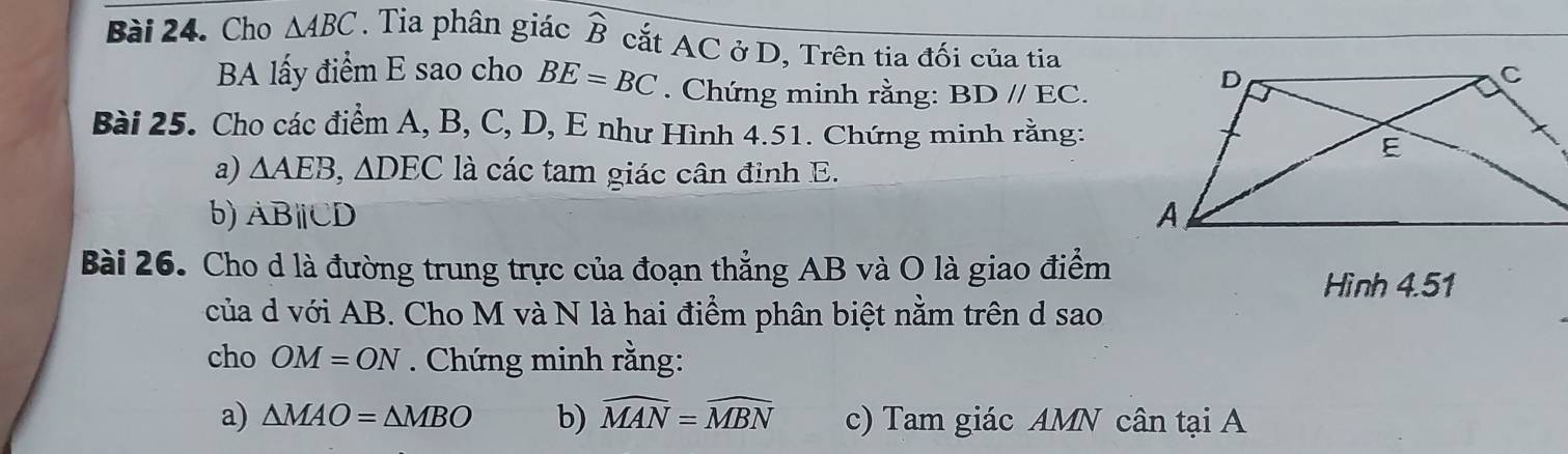 Cho △ ABC. Tia phân giác widehat B cắt AC ở D, Trên tia đối của tia 
BA lấy điểm E sao cho BE=BC. Chứng minh rằng: BDparallel EC. 
Bài 25. Cho các điểm A, B, C, D, E như Hình 4.51. Chứng minh rằng: 
a) △ AEB, △ DEC là các tam giác cân định E. 
b) ABparallel CD
Bài 26. Cho d là đường trung trực của đoạn thẳng AB và O là giao điểm 
Hình 4.51 
của d với AB. Cho M và N là hai điểm phân biệt nằm trên d sao 
cho OM=ON. Chứng minh rằng: 
a) △ MAO=△ MBO b) widehat MAN=widehat MBN c) Tam giác AMN cân tại A