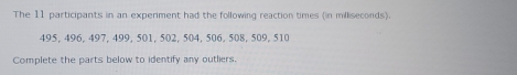 The 11 participants in an experiment had the following reaction times (in milliseconds).
495, 496, 497, 499, 501, 502, 504, 506, 508, 509, 510
Complete the parts below to identify any outliers.