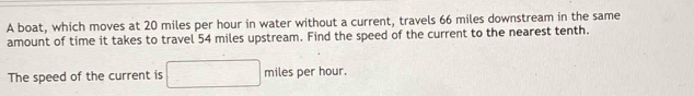 A boat, which moves at 20 miles per hour in water without a current, travels 66 miles downstream in the same 
amount of time it takes to travel 54 miles upstream. Find the speed of the current to the nearest tenth. 
The speed of the current is miles per hour.