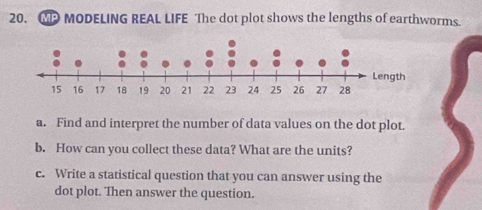 MP MODELING REAL LIFE The dot plot shows the lengths of earthworms. 
a. Find and interpret the number of data values on the dot plot. 
b. How can you collect these data? What are the units? 
c. Write a statistical question that you can answer using the 
dot plot. Then answer the question.