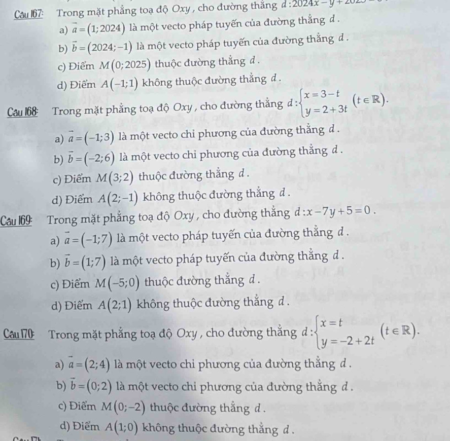 Cau 67: Trong mặt phẳng toạ độ Oxy , cho đường thắng d:2024x-y+2025
a) vector a=(1;2024) là một vecto pháp tuyến của đường thắng d.
b) vector b=(2024;-1) là một vecto pháp tuyến của đường thắng d.
c) Điểm M(0;2025) thuộc đường thắng d.
d) Điểm A(-1;1) không thuộc đường thắng d .
Cau 168: Trong mặt phẳng toạ độ Oxy , cho đường thẳng đ: beginarrayl x=3-t y=2+3tendarray. (t∈ R).
a) vector a=(-1;3) là một vecto chỉ phương của đường thắng d .
b) vector b=(-2;6) là một vecto chỉ phương của đường thắng d .
c) Điểm M(3;2) thuộc đường thắng d .
d) Điểm A(2;-1) không thuộc đường thắng d .
Câu 69: Trong mặt phẳng toạ độ Oxy , cho đường thắng d:x-7y+5=0.
a) vector a=(-1;7) là một vecto pháp tuyến của đường thắng d.
b) vector b=(1;7) là một vecto pháp tuyến của đường thắng d.
c) Điểm M(-5;0) thuộc đường thắng d .
d) Điểm A(2;1) không thuộc đường thắng d .
Cu70  Trong mặt phẳng toạ độ Oxy , cho đường thắng d:beginarrayl x=t y=-2+2tendarray. (t∈ R).
a) vector a=(2;4) là một vecto chỉ phương của đường thẳng d  .
b) vector b=(0;2) là một vecto chỉ phương của đường thắng d  .
c) Điểm M(0;-2) thuộc đường thắng d .
d) Điểm A(1;0) không thuộc đường thắng d .