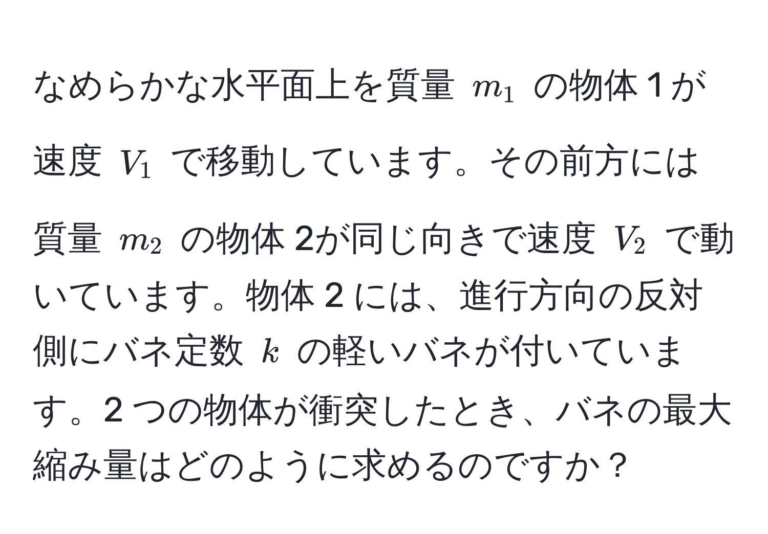 なめらかな水平面上を質量 $m_1$ の物体 1 が速度 $V_1$ で移動しています。その前方には質量 $m_2$ の物体 2が同じ向きで速度 $V_2$ で動いています。物体 2 には、進行方向の反対側にバネ定数 $k$ の軽いバネが付いています。2 つの物体が衝突したとき、バネの最大縮み量はどのように求めるのですか？