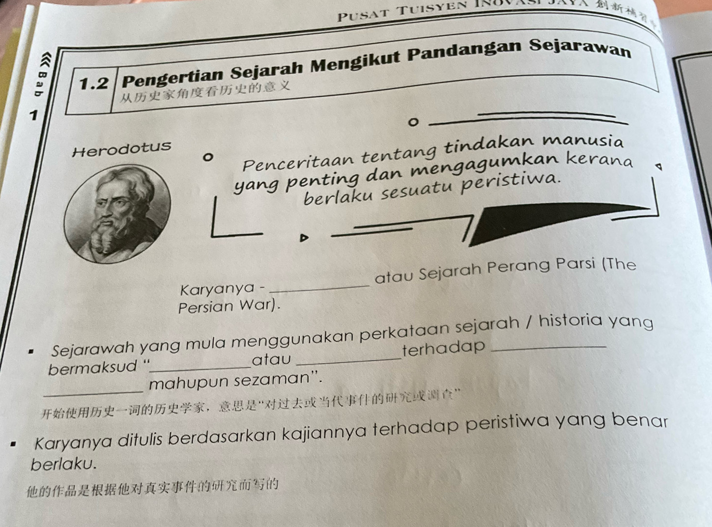 Pusat Tuisyen I980 A 
1.2|Pengertian Sejarah Mengikut Pandangan Sejarawan 

1 
Herodotus 
。 Penceritaan tentang tindakan manusia 
yang penting dan mengagumkan kerana 
berlaku sesuatu peristiwa. 
Karyanya - _atau Sejarah Perang Parsi (The 
Persian War). 
Sejarawah yang mula menggunakan perkataan sejarah / historia yang 
bermaksud "_ _terhadap_ 
atau 
_ 
mahupun sezaman''. 
，“” 
Karyanya ditulis berdasarkan kajiannya terhadap peristiwa yang benar 
berlaku.