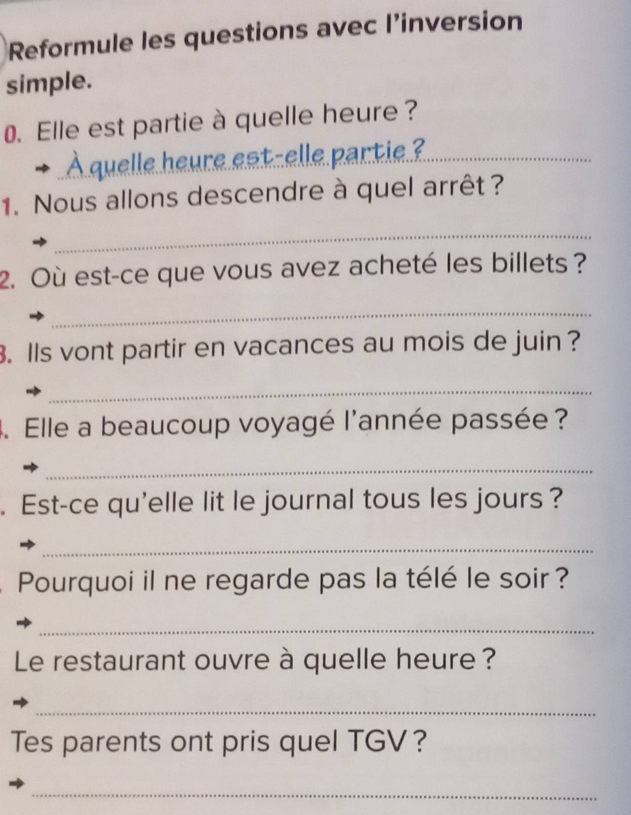 Reformule les questions avec l’inversion 
simple. 
0. Elle est partie à quelle heure? 
À quelle heure eat-elle partie?_ 
1. Nous allons descendre à quel arrêt ? 
_ 
2. Où est-ce que vous avez acheté les billets ? 
_ 
3. Ils vont partir en vacances au mois de juin ? 
_ 
4. Elle a beaucoup voyagé l'année passée ? 
_ 
. Est-ce qu'elle lit le journal tous les jours ? 
_ 
Pourquoi il ne regarde pas la télé le soir ? 
_ 
Le restaurant ouvre à quelle heure ? 
_ 
Tes parents ont pris quel TGV? 
_