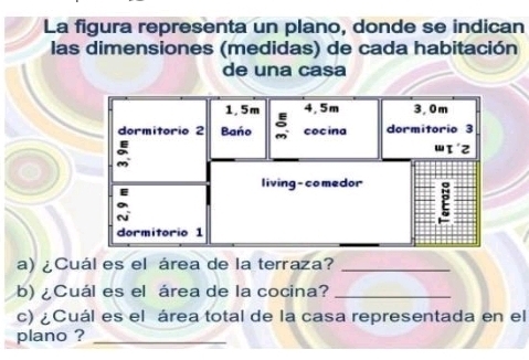 La figura representa un plano, donde se indican 
las dimensiones (medidas) de cada habitación 
de una casa 
a) ¿Cuál es el área de la terraza?_ 
b) ¿Cuál es el área de la cocina?_ 
c) ¿Cuál es el área total de la casa representada en el 
plano ?_