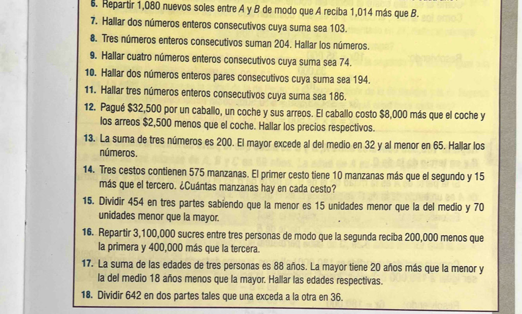 Repartir 1,080 nuevos soles entre A y B de modo que A reciba 1,014 más que B. 
7. Hallar dos números enteros consecutivos cuya suma sea 103. 
8. Tres números enteros consecutivos suman 204. Hallar los números. 
9. Hallar cuatro números enteros consecutivos cuya suma sea 74. 
10. Hallar dos números enteros pares consecutivos cuya suma sea 194. 
11. Hallar tres números enteros consecutivos cuya suma sea 186. 
12. Pagué $32,500 por un caballo, un coche y sus arreos. El caballo costo $8,000 más que el coche y 
los arreos $2,500 menos que el coche. Hallar los precios respectivos. 
13. La suma de tres números es 200. El mayor excede al del medio en 32 y al menor en 65. Hallar los 
números. 
14. Tres cestos contienen 575 manzanas. El primer cesto tiene 10 manzanas más que el segundo y 15
más que el tercero. ¿Cuántas manzanas hay en cada cesto? 
15. Dividir 454 en tres partes sabiendo que la menor es 15 unidades menor que la del medio y 70
unidades menor que la mayor. 
16. Repartir 3,100,000 sucres entre tres personas de modo que la segunda reciba 200,000 menos que 
la primera y 400,000 más que la tercera. 
17. La suma de las edades de tres personas es 88 años. La mayor tiene 20 años más que la menor y 
la del medio 18 años menos que la mayor. Hallar las edades respectivas. 
18. Dividir 642 en dos partes tales que una exceda a la otra en 36.