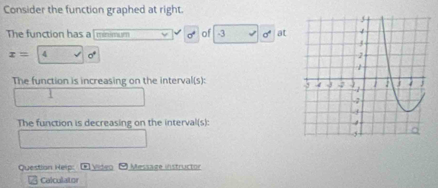 Consider the function graphed at right. 
The function has a minimum sigma^4 of -3 √ sigma^4 at
x= 4 o°
The function is increasing on the interval(s): 
The function is decreasing on the interval(s): 
Question Help: Video ) Message instructor 
Calculator