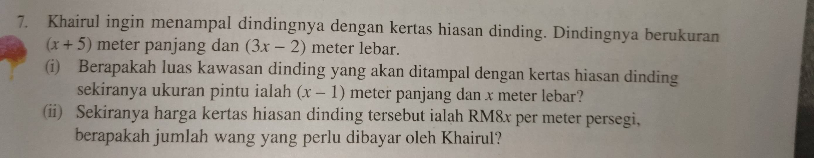 Khairul ingin menampal dindingnya dengan kertas hiasan dinding. Dindingnya berukuran
(x+5) meter panjang dan (3x-2) meter lebar. 
(i) Berapakah luas kawasan dinding yang akan ditampal dengan kertas hiasan dinding 
sekiranya ukuran pintu ialah (x-1) meter panjang dan x meter lebar? 
(ii) Sekiranya harga kertas hiasan dinding tersebut ialah RM8x per meter persegi, 
berapakah jumlah wang yang perlu dibayar oleh Khairul?