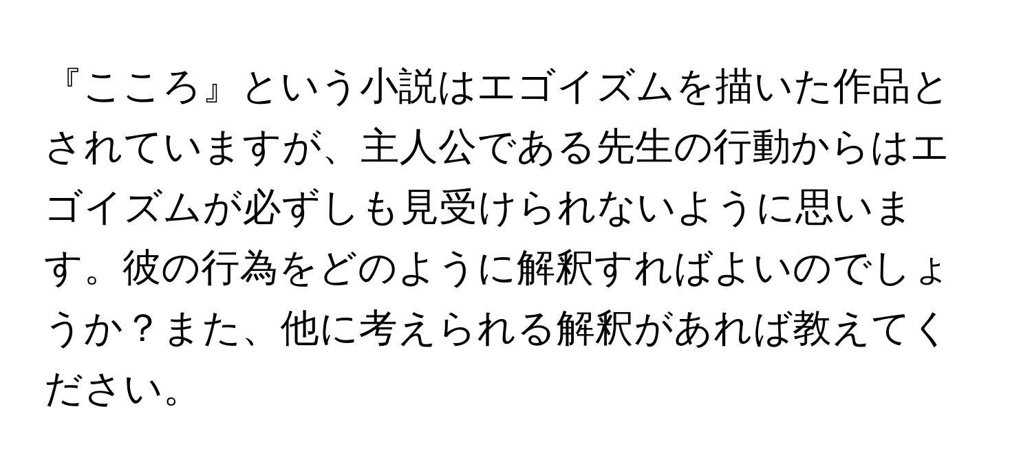 『こころ』という小説はエゴイズムを描いた作品とされていますが、主人公である先生の行動からはエゴイズムが必ずしも見受けられないように思います。彼の行為をどのように解釈すればよいのでしょうか？また、他に考えられる解釈があれば教えてください。