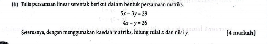 Tulis persamaan linear serentak berikut dalam bentuk persamaan matriks.
5x-3y=29
4x-y=26
Seterusnya, dengan menggunakan kaedah matriks, hitung nilai x dan nilai y. [4 markah]