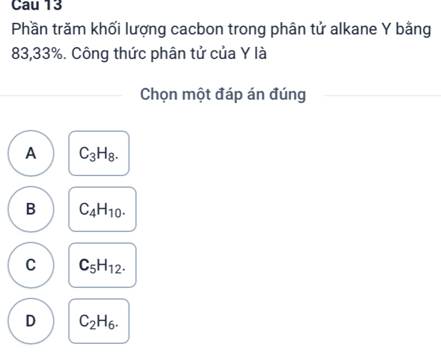 Cau 13
Phần trăm khối lượng cacbon trong phân tử alkane Y bằng
83, 33%. Công thức phân tử của Y là
Chọn một đáp án đúng
A C_3H_8.
B C_4H_10.
C C_5H_12.
D C_2H_6.