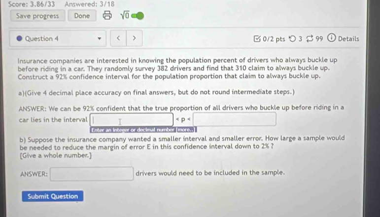 Score: 3.86/33 Answered: 3/18 
Save progress Done sqrt(0) 
Question 4 < > [ 0/2 pts つ 3 [ 99 ① Details 
Insurance companies are interested in knowing the population percent of drivers who always buckle up 
before riding in a car. They randomly survey 382 drivers and find that 310 claim to always buckle up. 
Construct a 92% confidence interval for the population proportion that claim to always buckle up. 
a)(Give 4 decimal place accuracy on final answers, but do not round intermediate steps.) 
ANSWER: We can be 92% confident that the true proportion of all drivers who buckle up before riding in a 
car lies in the interval □
Enter an inteser or decimal number more. 
b) Suppose the insurance company wanted a smaller interval and smaller error. How large a sample would 
be needed to reduce the margin of error E in this confidence interval down to 2% ? 
[Give a whole number.] 
ANSWER: □ drivers would need to be included in the sample. 
Submit Question