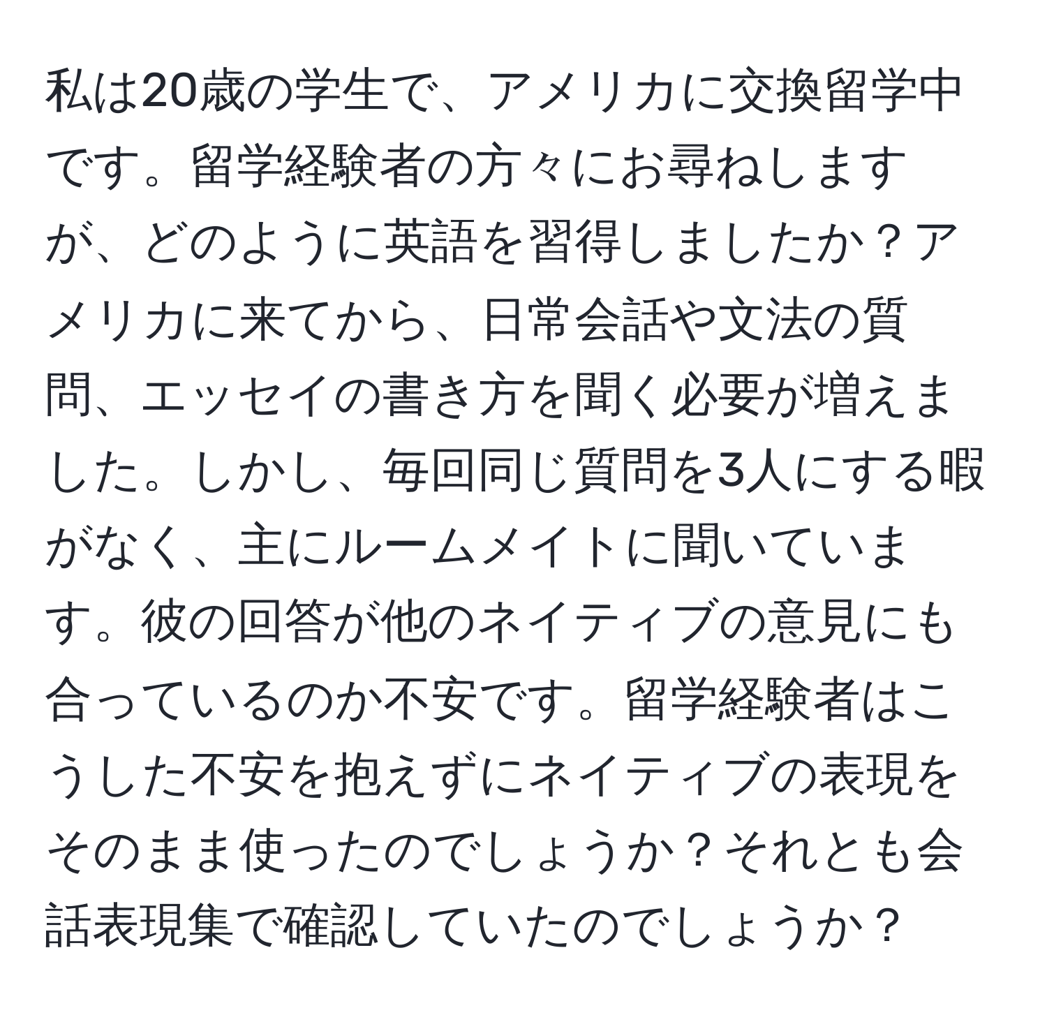 私は20歳の学生で、アメリカに交換留学中です。留学経験者の方々にお尋ねしますが、どのように英語を習得しましたか？アメリカに来てから、日常会話や文法の質問、エッセイの書き方を聞く必要が増えました。しかし、毎回同じ質問を3人にする暇がなく、主にルームメイトに聞いています。彼の回答が他のネイティブの意見にも合っているのか不安です。留学経験者はこうした不安を抱えずにネイティブの表現をそのまま使ったのでしょうか？それとも会話表現集で確認していたのでしょうか？