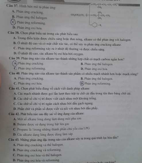 Hình bên mô tả phản ứng: cos ecalpha cos ecbeta = (sin alpha cos ecalpha -sin alpha )/cos ecalpha  = sin alpha sin alpha /cos ecalpha  
A. Phân ứng cracking.
B. Phan ứng thể halogen.
Phản ứng reforming.
D. Phán ứng oxi hỏa.
Câu 38. Chọn phát biểu sai trong các phát biểu sau:
A. Trong điều kiện được chiếu sáng hoặc đun nóng, alkane có thể phản ứng với halogen.
B. Ở nhiệt độ cao và có mặt chất xúc tác, có thể xảy ra phản ứng cracking alkane.
C. Phản ứng reforming xảy ra ở nhiệt độ thường và được chiếu sáng.
D. Ở nhiệt độ cao, các alkane bị oxi hóa bởi oxygen.
Câu 39. Phản ứng nào của alkane tạo thành những hợp chất có mạch carbon ngắn hơn?
A Phản ứng cracking. B. Phán ứng thế halogen.
C. Phân ứng reforming. D. Phản ứng oxi hóa.
Câu 40. Phản ứng nào của alkane tạo thành sản phẩm có nhiều mạch nhánh hơn hoặc mạch vòng?
A. Phản ứng cracking. B. Phản ứng thể halogen
C. Phản ứng oxi hóa. (D) Phản ứng reforming.
Câu 41. Chọn phát biểu đúng về cách viết danh pháp alkane:
A. Các mạch nhánh được gọi lần lượt theo trật tự chữ cái đầu trong tên theo bảng chữ cái.
B. Các chữ số chỉ vị trí được viết cách nhau một khoảng trống
C. Các chữ số chỉ vị trí ngăn cách nhau bởi dấu gạch ngang.
D. Phần chữ và phần số được viết và nối với nhau bởi dầu phầy.
Câu 42. Phát biểu nào sau đây sai về ứng dụng của alkane:
A. Một số alkane lỏng dùng làm dung môi pha sơn
B. Butane được sử dụng trong bật lửa gas
C. Propane là 1trong những thành phần chủ yếu của LPG
D. Các alkane dạng lỏng được dùng làm sáp.
Câu 43. Những phản ứng đặc trưng nào của alkane xây ra trong quá trình lọc hóa dầu?
A. Phân ứng cracking và thể halogen.
B. Phản ứng cracking và reforming.
C. Phản ứng oxi hóa và thể halogen.
D. Phân ứng oxi hóa và reforming.