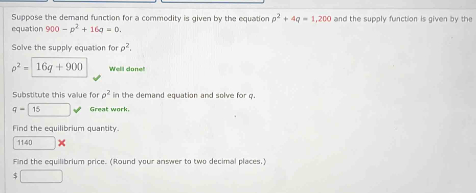 Suppose the demand function for a commodity is given by the equation p^2+4q=1,200 and the supply function is given by the 
equation 900-p^2+16q=0. 
Solve the supply equation for p^2.
p^2= 16q+900 Well done! 
Substitute this value for p^2 in the demand equation and solve for q.
q=15 Great work. 
Find the equilibrium quantity. 
1140 
Find the equilibrium price. (Round your answer to two decimal places.) 
$ □