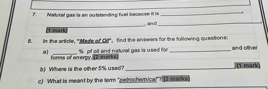 Natural gas is an outstanding fuel because it is 
_ 
. 
_ 
, and 
_ 
(1 mark) 
8. In the article, “Made of Oil”’, find the answers for the following questions: 
a) _ % pf oil and natural gas is used for _and other 
forms of energy. (2 marks) 
b) Where is the other 5% used?_ 
(1 mark) 
c) What is meant by the term “petrochemical”? (2 marks)