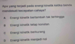 Apa yang terjadi pada energi kinetik ketika benda
mendekati kecepatan cahaya?
A Energi kinetik bertambah tak terhingga
B Energi kinetik tetap konstan
c Energi kinetik berkurang
D Energi kinetik menjadi noi