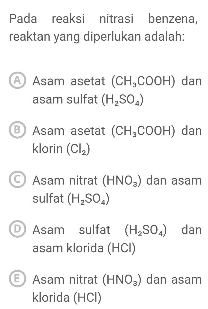 Pada reaksi nitrasi benzena,
reaktan yang diperlukan adalah:
A Asam asetat (CH_3COOH) dan
asam sulfat (H_2SO_4)
B Asam asetat (CH_3COOH) dan
klorin (Cl_2)
C) Asam nitrat (HNO_3) dan asam
sulfat (H_2SO_4)
D Asam sulfat (H_2SO_4) dan
asam klorida (HCl)
E Asam nitrat (HNO_3) dan asam
klorida (HCl)