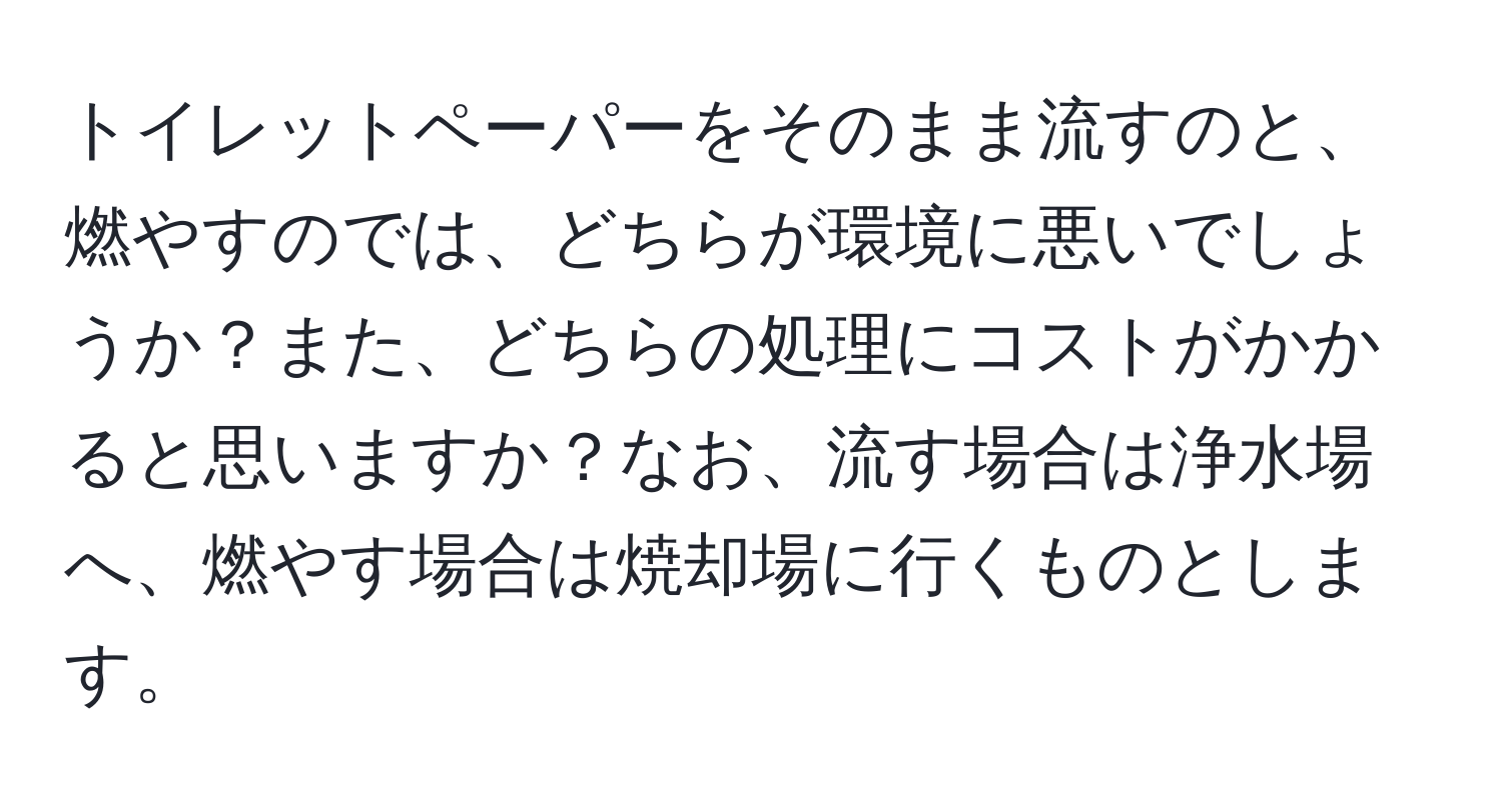 トイレットペーパーをそのまま流すのと、燃やすのでは、どちらが環境に悪いでしょうか？また、どちらの処理にコストがかかると思いますか？なお、流す場合は浄水場へ、燃やす場合は焼却場に行くものとします。