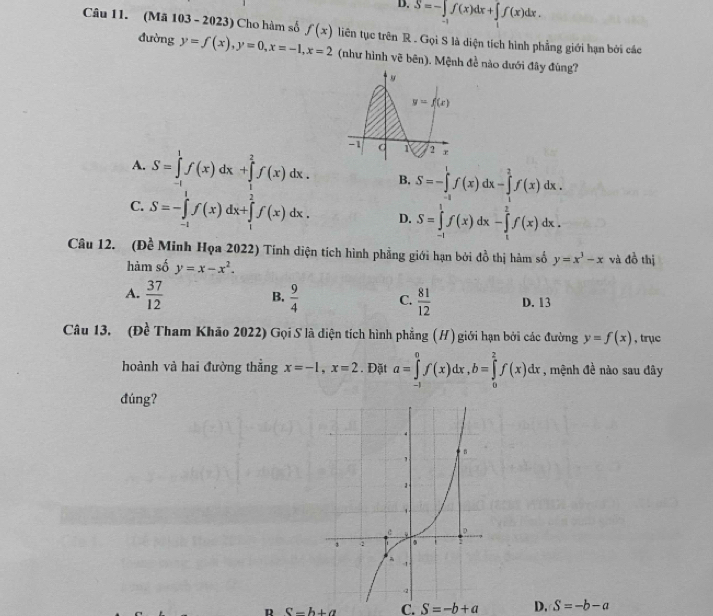 D. S=-∈tlimits _-1f(x)dx+∈tlimits _1f(x)dx.
Câu 11. (Mã 103 - 2023) Cho hàm số f(x) liên tục trên R . Gọi S là diện tích hình phẳng giới hạn bởi các
đường y=f(x),y=0,x=-1,x=2 (như hình vẽ bên). Mệnh đề nào dưới đây đùng?
A. S=∈tlimits _(-1)^1f(x)dx+∈tlimits _1^(2f(x)dx. B. S=-∈tlimits _(-1)^1f(x)dx-∈tlimits _1^2f(x)dx.
C. S=-∈tlimits _(-1)^1f(x)dx+∈tlimits _1^2f(x)dx. D. S=∈tlimits _(-1)^1f(x)dx-∈tlimits _1^2f(x)dx.
Câu 12. (Đề Minh Họa 2022) Tính diện tích hình phẳng giới hạn bởi đồ thị hàm số y=x^3)-x và đồ thị
hàm số y=x-x^2.
B.
A.  37/12   9/4  C.  81/12  D. 13
Câu 13. (Đề Tham Khão 2022) Gọi S là diện tích hình phẳng (H) giới hạn bởi các đường y=f(x) , trục
hoành và hai đường thẳng x=-1,x=2. Đặt a=∈tlimits _(-1)^0f(x)dx,b=∈tlimits _0^2f(x)dx , mệnh đề nào sau đây
đúng?
R S-h+a C. S=-b+a D. S=-b-a