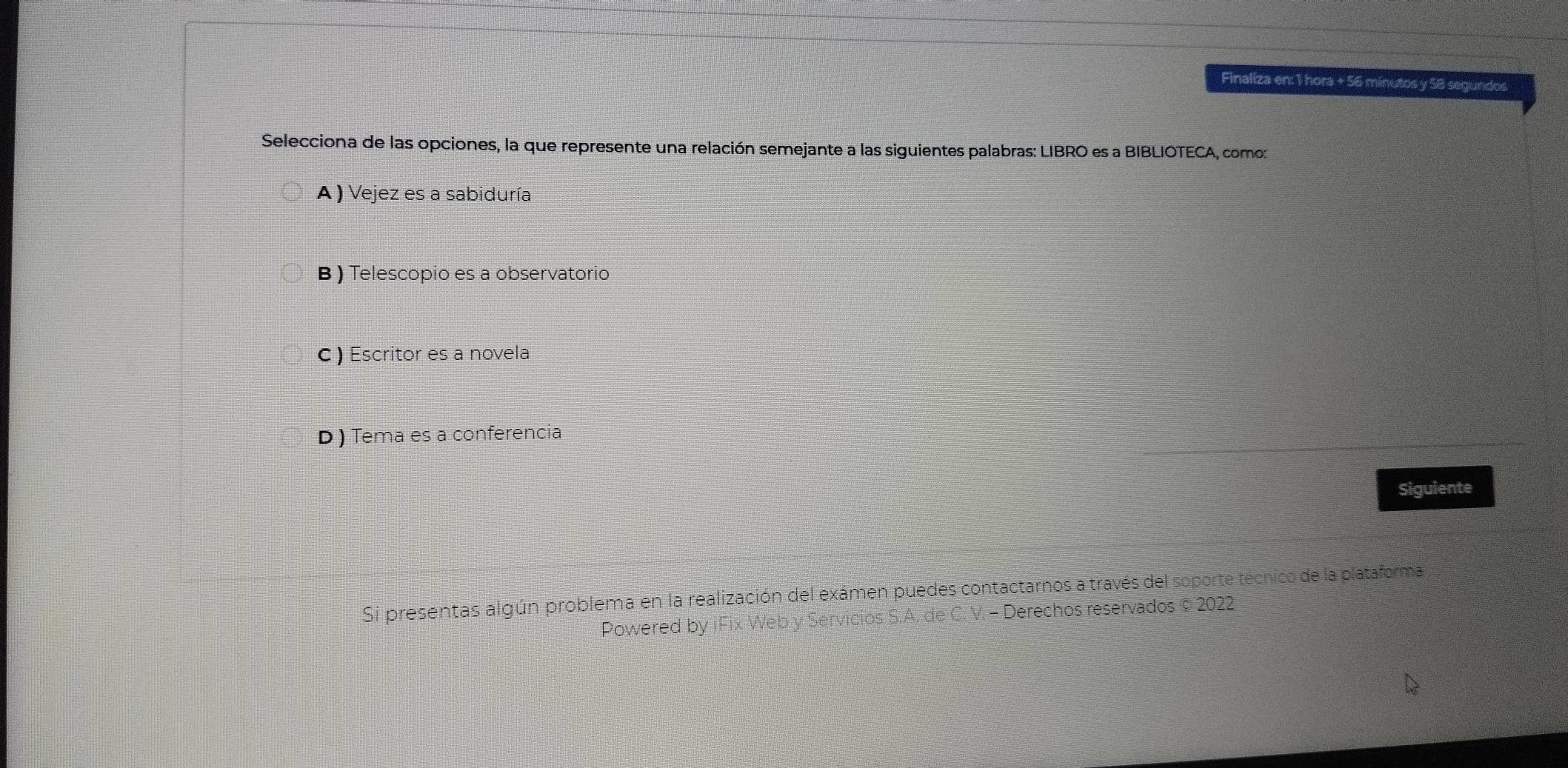 Finaliza en: 1 hora + 56 minutos y 58 segundos
Selecciona de las opciones, la que represente una relación semejante a las siguientes palabras: LIBRO es a BIBLIOTECA, como:
A) Vejez es a sabiduría
B ) Telescopio es a observatorio
c ) Escritor es a novela
D ) Tema es a conferencia
Siguiente
Si presentas algún problema en la realización del exámen puedes contactarnos a través del soporte técnico de la plataforma
Powered by iFix Web y Servicios S.A. de C. V. - Derechos reservados © 2022